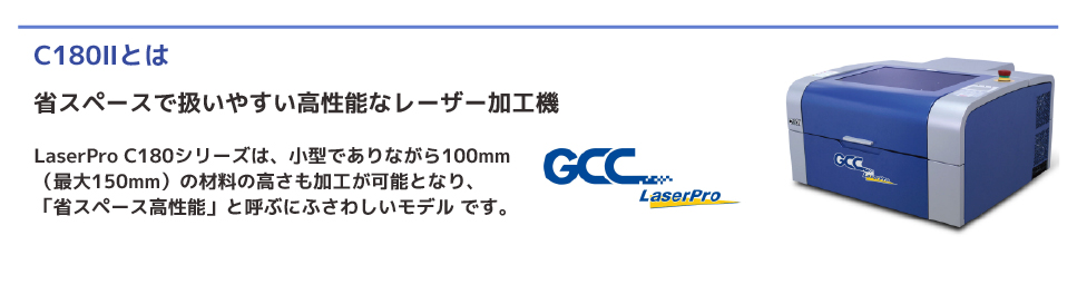 LaserPro C180シリーズは、小型でありながら100mm （最大150mm）の材料の高さも加工が可能となり、 「省スペース高性能」と呼ぶにふさわしいモデル です。