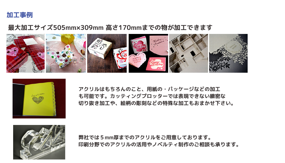 最大加工サイズ505mm×309mm 高さ170mmまでの物が加工できます。アクリルはもちろんのこと、用紙の・パッケージなどの加工 も可能です。カッティングプロッターでは表現できない緻密な 切り抜き加工や、絵柄の彫刻などの特殊な加工もおまかせ下さい。