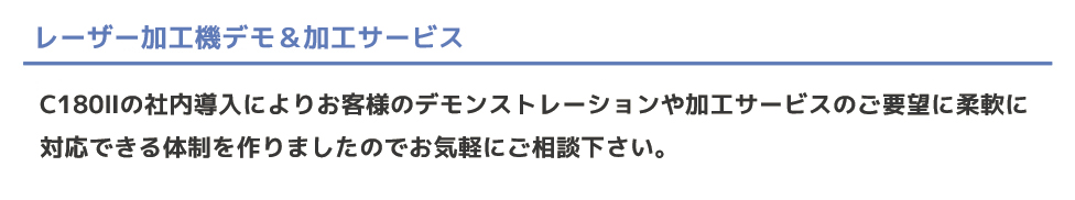 弊社ではレーザー加工機を導入ご検討中のお客様や、レーザー加工を施したい仕事をお持ちのお客様に対して、 いつでもご対応することが出来る体制作りのため、レーザー加工機C180?を導入致しました。 ちょっとしたテスト出力から、実際のお仕事まで、お気軽にお申し付け下さい。