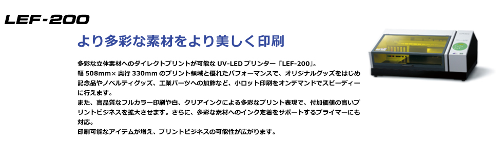 多彩な立体素材へのダイレクトプリントが可能なUV-LEDプリンター「LEF-200」。幅508mm×奥行330mmのプリント領域と優れたパフォーマンスで、オリジナルグッズをはじめ記念品やノベルティグッズ、工業パーツへの加飾など、小ロット印刷をオンデマンドでスピーディーに行えます。また、高品質なフルカラー印刷や白、クリアインクによる多彩なプリント表現で、付加価値の高いプリントビジネスを拡大させます。さらに、多彩な素材へのインク定着をサポートするプライマーにも対応※。印刷可能なアイテムが増え、プリントビジネスの可能性が広がります。